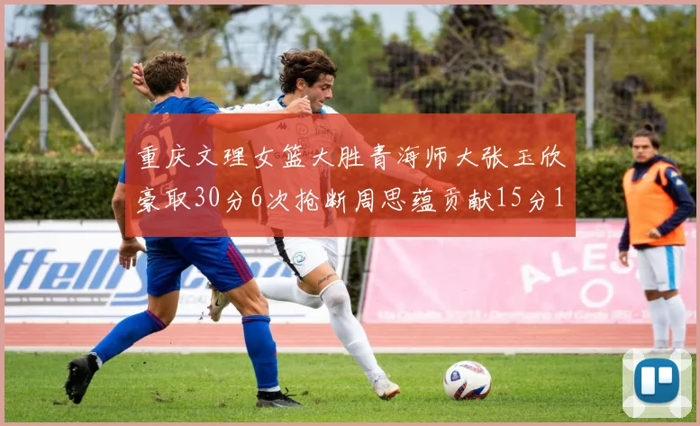 重庆文理女篮大胜青海师大张玉欣豪取30分6次抢断周思蕴贡献15分14篮板10助攻