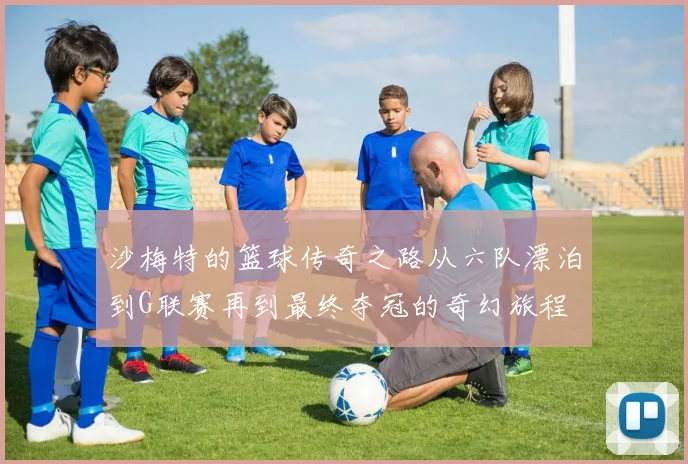 沙梅特的篮球传奇之路从六队漂泊到G联赛再到最终夺冠的奇幻旅程