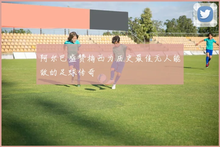 阿尔巴盛赞梅西为历史最佳无人能敌的足球传奇