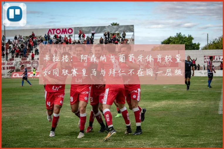 卡拉格：阿森纳与葡萄牙体育较量如同联赛皇马与拜仁不在同一层级