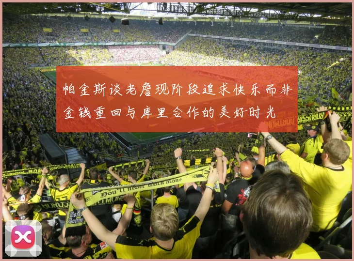 帕金斯谈老詹现阶段追求快乐而非金钱重回与库里合作的美好时光