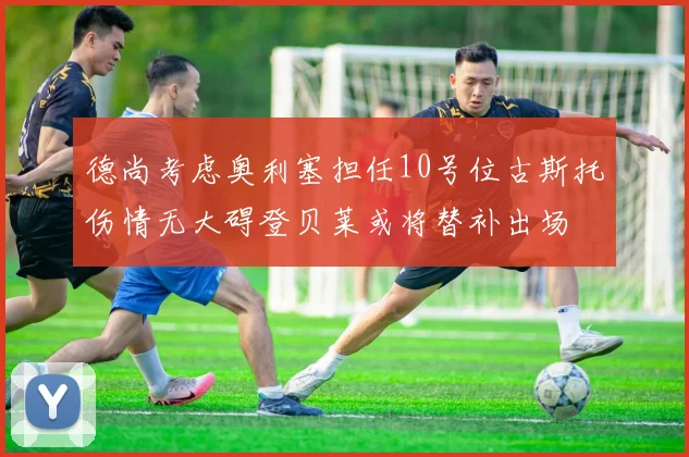 德尚考虑奥利塞担任10号位古斯托伤情无大碍登贝莱或将替补出场