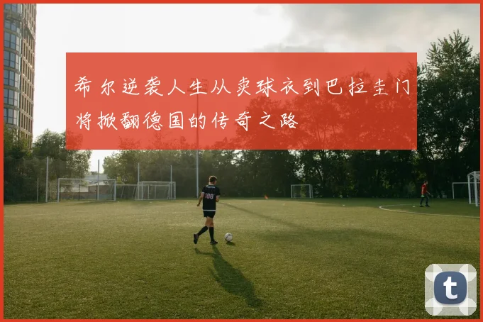 希尔逆袭人生从卖球衣到巴拉圭门将掀翻德国的传奇之路