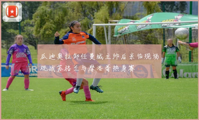 瓜迪奥拉卸任曼城主帅后亲临现场观战苏格兰与摩洛哥热身赛