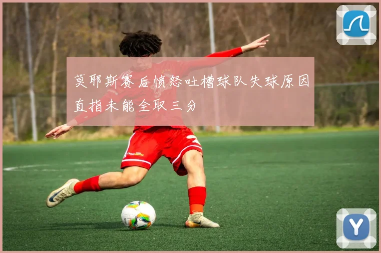 莫耶斯赛后愤怒吐槽球队失球原因直指未能全取三分