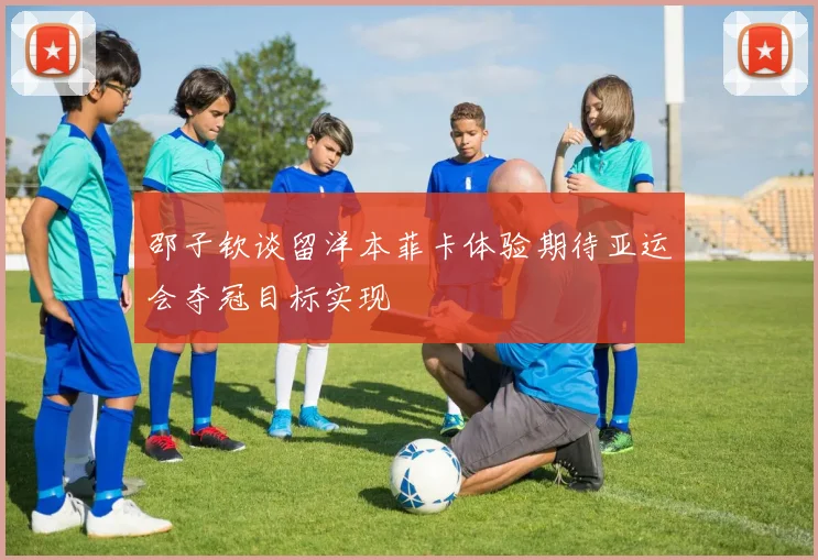 邵子钦谈留洋本菲卡体验期待亚运会夺冠目标实现