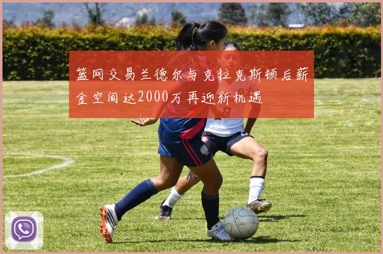 篮网交易兰德尔与克拉克斯顿后薪金空间达2000万再迎新机遇