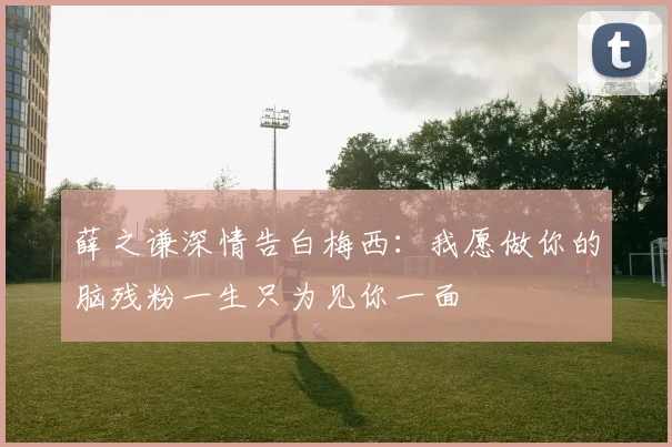 薛之谦深情告白梅西：我愿做你的脑残粉一生只为见你一面