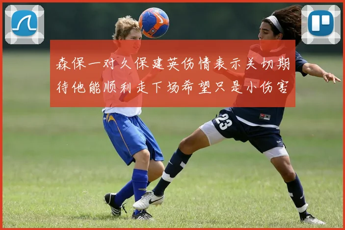 森保一对久保建英伤情表示关切期待他能顺利走下场希望只是小伤害