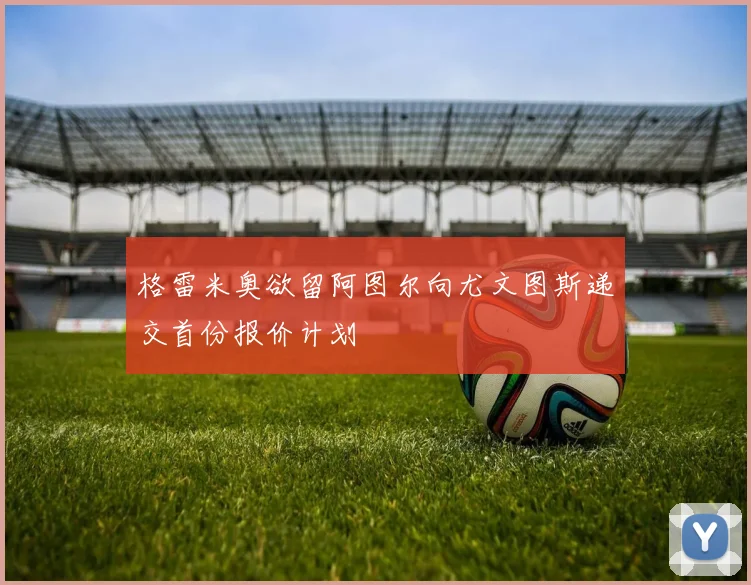 格雷米奥欲留阿图尔向尤文图斯递交首份报价计划