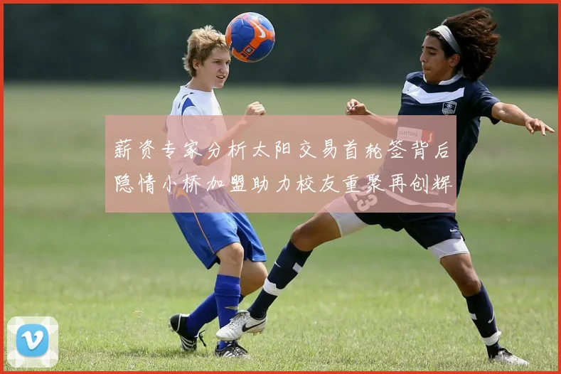 薪资专家分析太阳交易首轮签背后隐情小桥加盟助力校友重聚再创辉煌