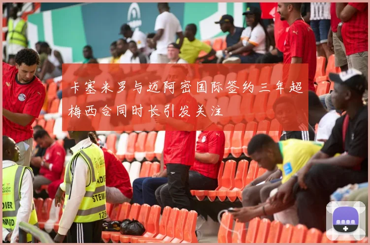 卡塞米罗与迈阿密国际签约三年超梅西合同时长引发关注