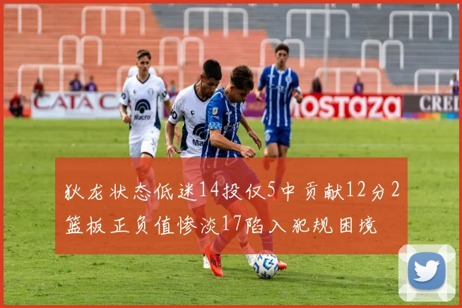 狄龙状态低迷14投仅5中贡献12分2篮板正负值惨淡17陷入犯规困境
