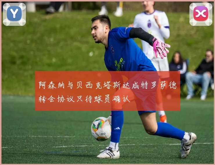阿森纳与贝西克塔斯达成特罗萨德转会协议只待球员确认