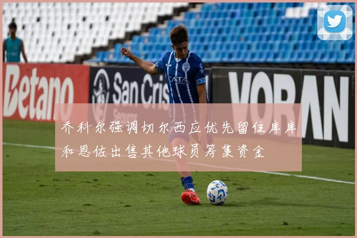 乔科尔强调切尔西应优先留住库库和恩佐出售其他球员筹集资金