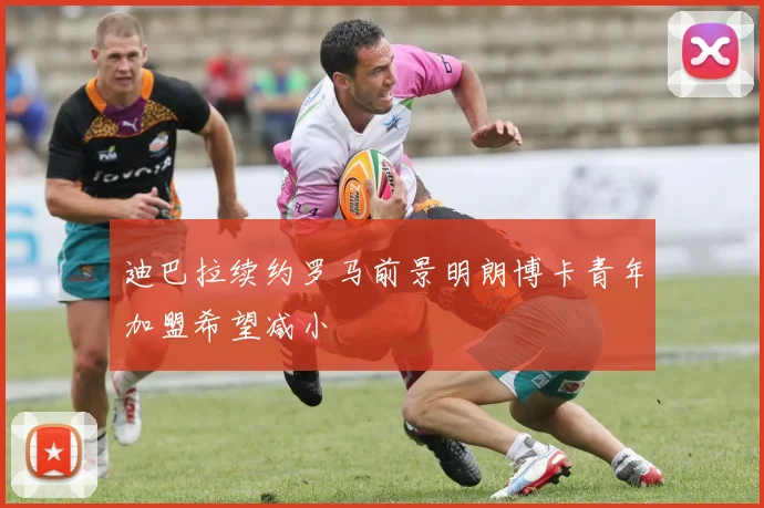 迪巴拉续约罗马前景明朗博卡青年加盟希望减小
