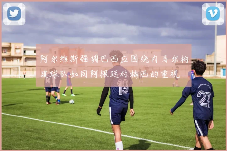 阿尔维斯强调巴西应围绕内马尔构建球队如同阿根廷对梅西的重视