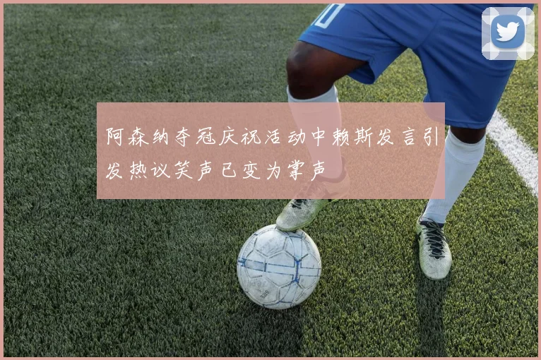 阿森纳夺冠庆祝活动中赖斯发言引发热议笑声已变为掌声