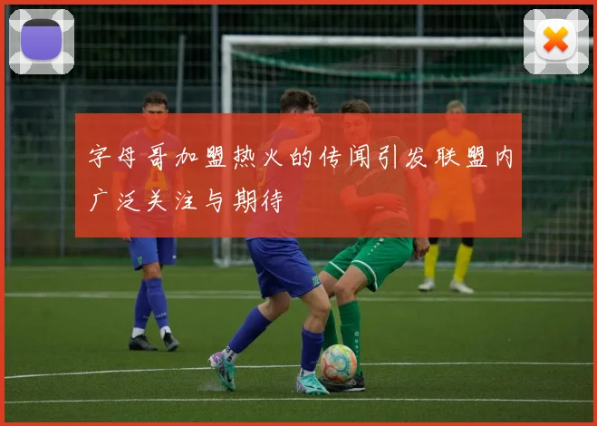 字母哥加盟热火的传闻引发联盟内广泛关注与期待