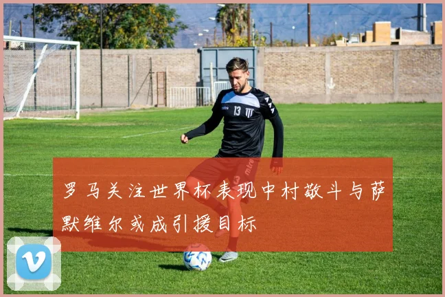 罗马关注世界杯表现中村敬斗与萨默维尔或成引援目标