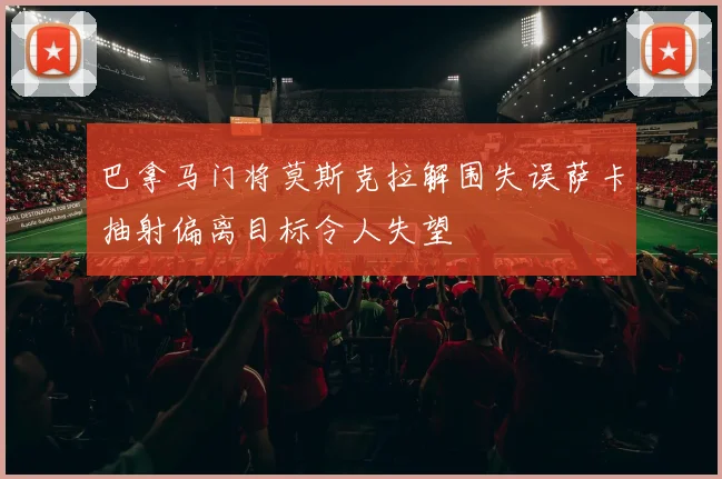 巴拿马门将莫斯克拉解围失误萨卡抽射偏离目标令人失望