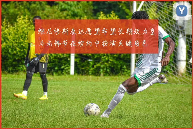 维尼修斯表达愿望希望长期效力皇马老佛爷在续约中扮演关键角色