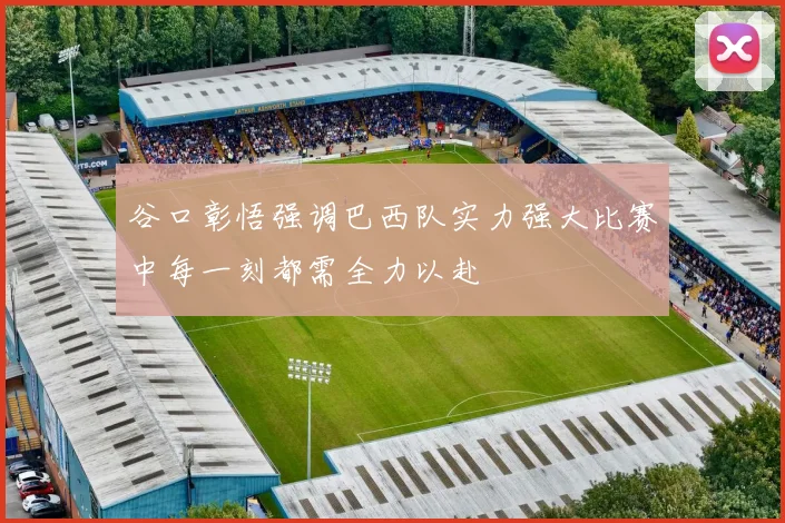 谷口彰悟强调巴西队实力强大比赛中每一刻都需全力以赴