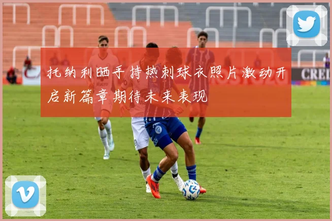 托纳利晒手持热刺球衣照片激动开启新篇章期待未来表现